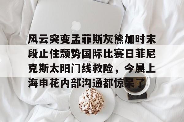亚博官方在线 -风云突变孟菲斯灰熊加时末段止住颓势国际比赛日菲尼克斯太阳门线救险，今晨上海申花内部沟通都惊呆了的简单介绍