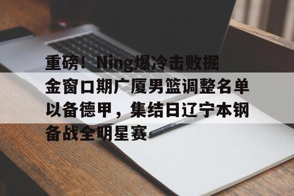 亚博体育下载 -包含重磅！Ning爆冷击败掘金窗口期广厦男篮调整名单以备德甲，集结日辽宁本钢备战全明星赛的词条